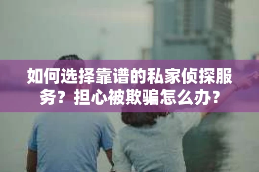 如何选择靠谱的私家侦探服务？担心被欺骗怎么办？