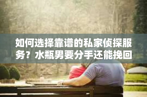 如何选择靠谱的私家侦探服务？水瓶男要分手还能挽回吗？