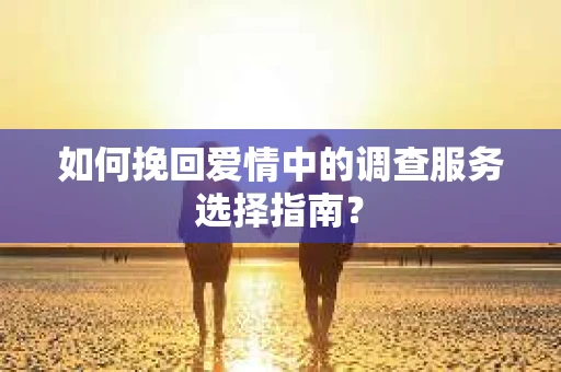 如何挽回爱情中的调查服务选择指南？