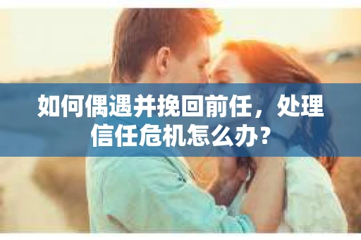 如何偶遇并挽回前任，处理信任危机怎么办？