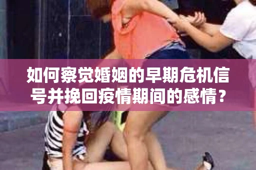 如何察觉婚姻的早期危机信号并挽回疫情期间的感情？