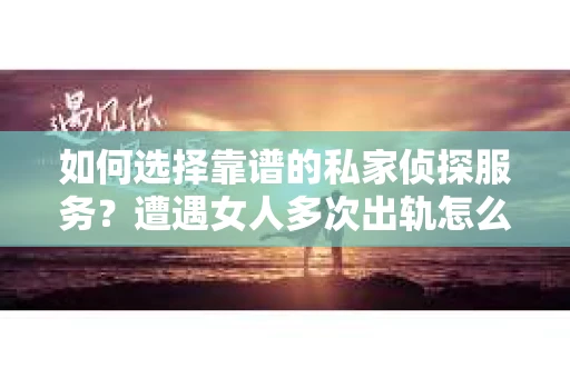 如何选择靠谱的私家侦探服务？遭遇女人多次出轨怎么办？