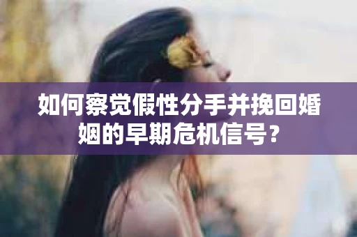 如何察觉假性分手并挽回婚姻的早期危机信号？