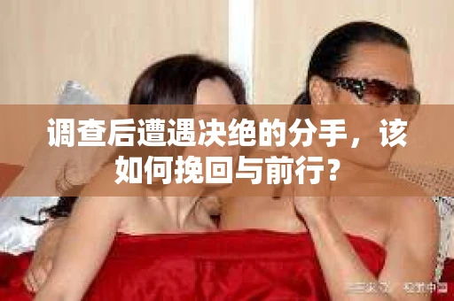 调查后遭遇决绝的分手，该如何挽回与前行？
