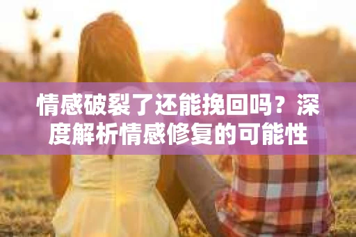 情感破裂了还能挽回吗？深度解析情感修复的可能性