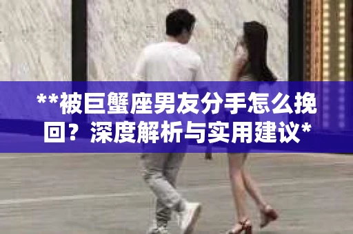 **被巨蟹座男友分手怎么挽回？深度解析与实用建议**
