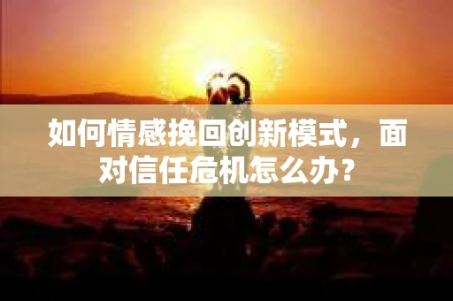 如何情感挽回创新模式，面对信任危机怎么办？