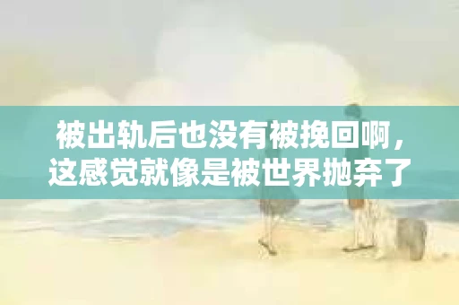 被出轨后也没有被挽回啊，这感觉就像是被世界抛弃了一样。我曾经也经历过这样的事情，那种心如刀割的痛，至今仍记忆犹新。今天，我想和大家聊聊这个话题，希望能给那些正在经历或者曾经经历过类似痛苦的人一些安慰和帮助。