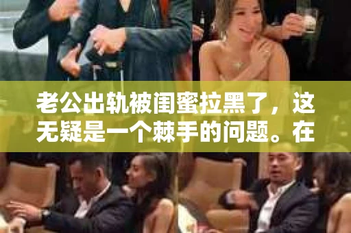 老公出轨被闺蜜拉黑了，这无疑是一个棘手的问题。在这个问题上，我想要和大家分享一下我的看法和经历，希望能给大家带来一些启示。
