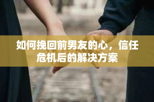 如何挽回前男友的心,信任危机后的解决方案 如何挽回前男友的心,信任危机后的解决方案