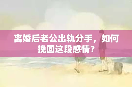 离婚后老公出轨分手，如何挽回这段感情？