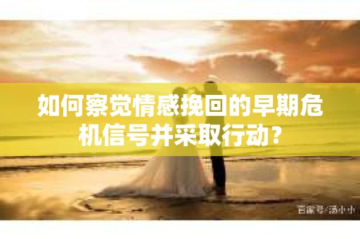 如何察觉情感挽回的早期危机信号并采取行动? 如何察觉情感挽回的早期危机信号并采取行动?