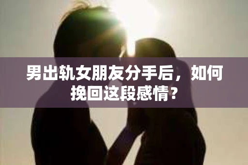 男出轨女朋友分手后，如何挽回这段感情？