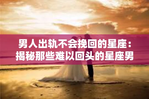 男人出轨不会挽回的星座：揭秘那些难以回头的星座男