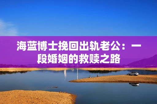 海蓝博士挽回出轨老公：一段婚姻的救赎之路