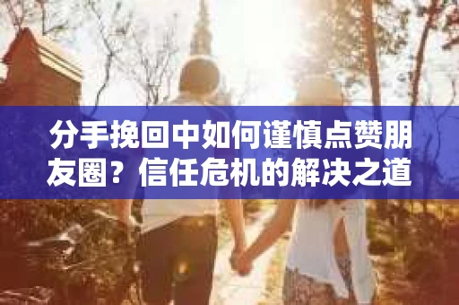 分手挽回中如何谨慎点赞朋友圈？信任危机的解决之道