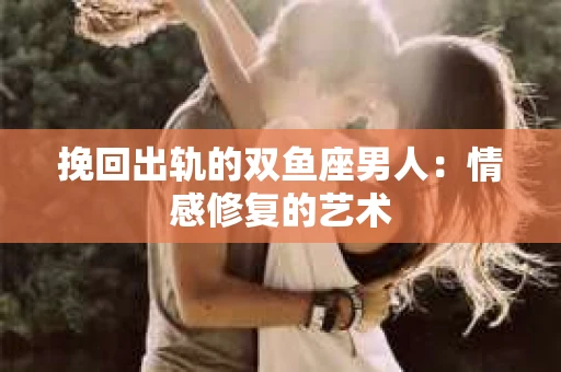 挽回出轨的双鱼座男人：情感修复的艺术