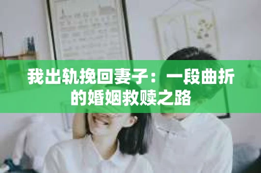 我出轨挽回妻子：一段曲折的婚姻救赎之路