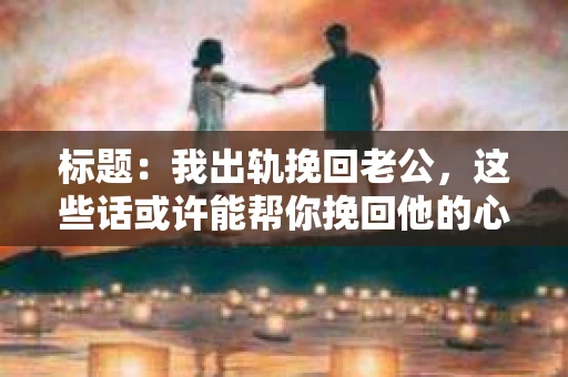 标题：我出轨挽回老公，这些话或许能帮你挽回他的心