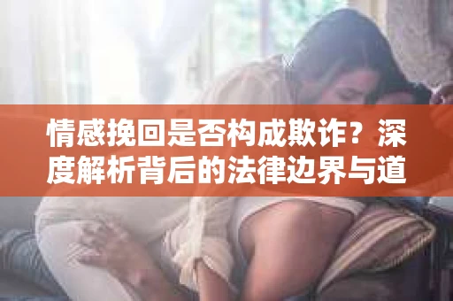 情感挽回是否构成欺诈？深度解析背后的法律边界与道德伦理