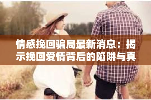 情感挽回骗局最新消息：揭示挽回爱情背后的陷阱与真相