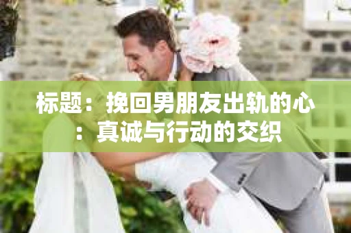 标题：挽回男朋友出轨的心：真诚与行动的交织
