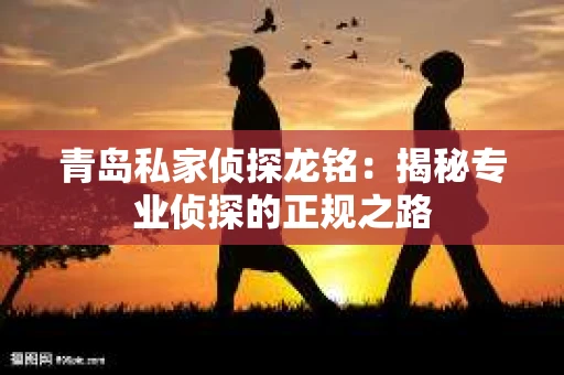 青岛私家侦探龙铭：揭秘专业侦探的正规之路