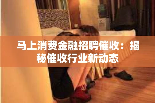 马上消费金融招聘催收：揭秘催收行业新动态