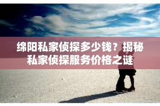 绵阳私家侦探多少钱？揭秘私家侦探服务价格之谜