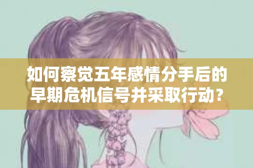如何察觉五年感情分手后的早期危机信号并采取行动？