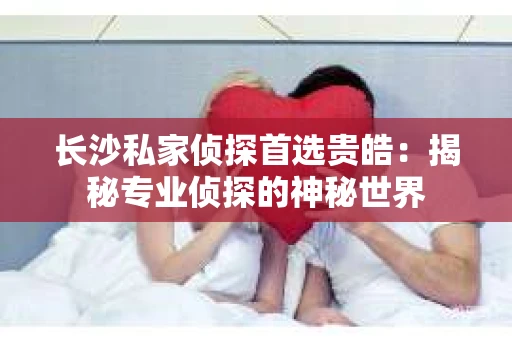 长沙私家侦探首选贵皓：揭秘专业侦探的神秘世界