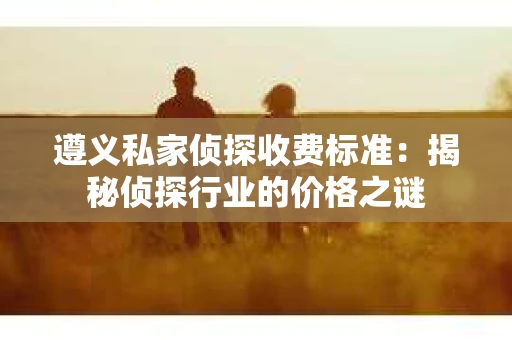 遵义私家侦探收费标准：揭秘侦探行业的价格之谜