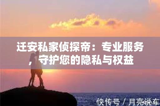 迁安私家侦探帝：专业服务，守护您的隐私与权益