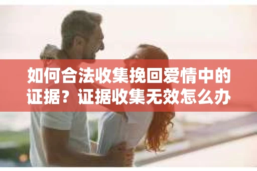 如何合法收集挽回爱情中的证据?证据收集无效怎么办? 如何合法收集挽回爱情中的证据?证据收集无效怎么办?