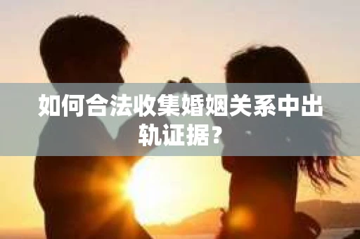 如何合法收集婚姻关系中出轨证据？