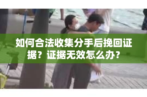 如何合法收集分手后挽回证据？证据无效怎么办？