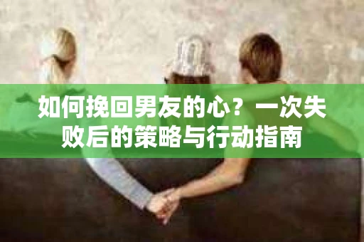 如何挽回男友的心？一次失败后的策略与行动指南
