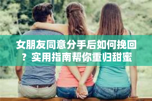 女朋友同意分手后如何挽回?实用指南帮你重归甜蜜 女朋友同意分手后如何挽回?实用指南帮你重归甜蜜