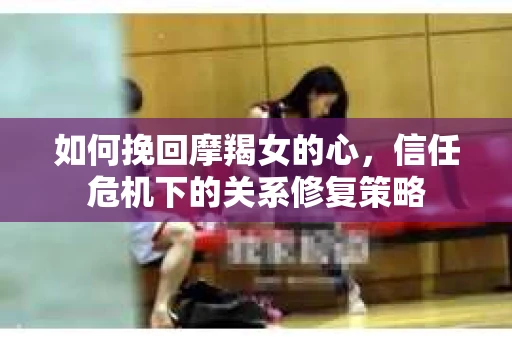 如何挽回摩羯女的心,信任危机下的关系修复策略 如何挽回摩羯女的心,信任危机下的关系修复策略