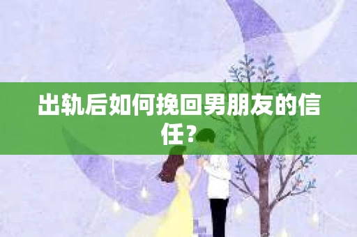 出轨后如何挽回男朋友的信任？