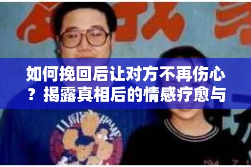 如何挽回后让对方不再伤心？揭露真相后的情感疗愈与前行计划