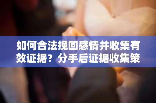 如何合法挽回感情并收集有效证据？分手后证据收集策略