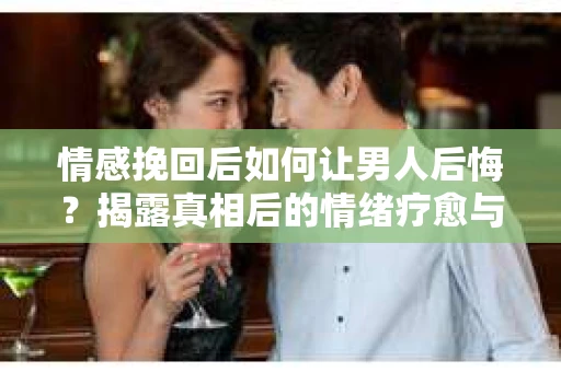 情感挽回后如何让男人后悔?揭露真相后的情绪疗愈与人生决策 情感挽回后如何让男人后悔?揭露真相后的情绪疗愈与人生决策