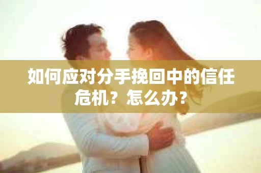 如何应对分手挽回中的信任危机？怎么办？
