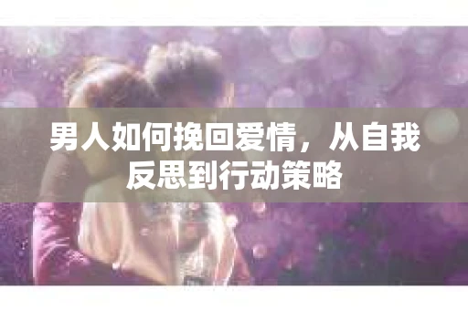 男人如何挽回爱情，从自我反思到行动策略