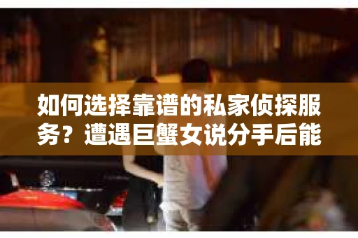 如何选择靠谱的私家侦探服务？遭遇巨蟹女说分手后能否挽回，侦探社能帮到你吗？
