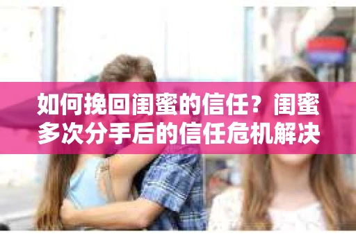 如何挽回闺蜜的信任？闺蜜多次分手后的信任危机解决方案