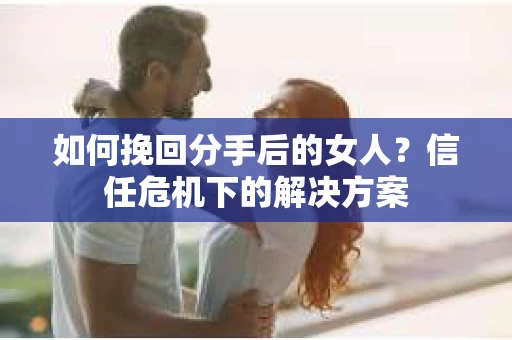 如何挽回分手后的女人?信任危机下的解决方案 如何挽回分手后的女人?信任危机下的解决方案