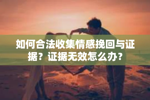 如何合法收集情感挽回与证据？证据无效怎么办？