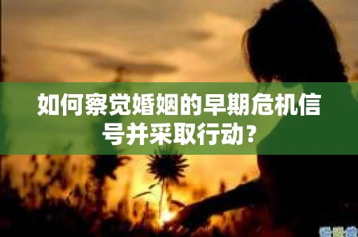 如何察觉婚姻的早期危机信号并采取行动？